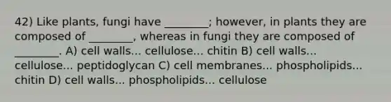 42) Like plants, fungi have ________; however, in plants they are composed of ________, whereas in fungi they are composed of ________. A) cell walls... cellulose... chitin B) cell walls... cellulose... peptidoglycan C) cell membranes... phospholipids... chitin D) cell walls... phospholipids... cellulose