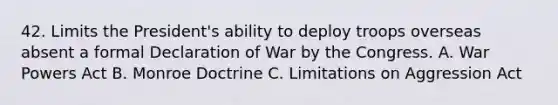 42. Limits the President's ability to deploy troops overseas absent a formal Declaration of War by the Congress. A. War Powers Act B. Monroe Doctrine C. Limitations on Aggression Act