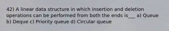 42) A linear data structure in which insertion and deletion operations can be performed from both the ends is___ a) Queue b) Deque c) Priority queue d) Circular queue