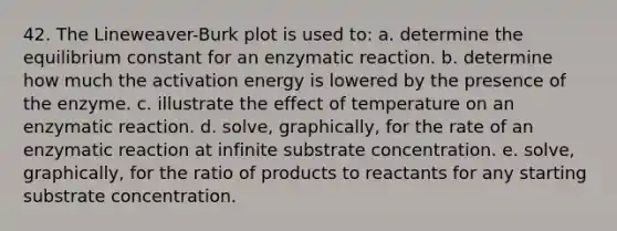 42. The Lineweaver-Burk plot is used to: a. determine the equilibrium constant for an enzymatic reaction. b. determine how much the activation energy is lowered by the presence of the enzyme. c. illustrate the effect of temperature on an enzymatic reaction. d. solve, graphically, for the rate of an enzymatic reaction at infinite substrate concentration. e. solve, graphically, for the ratio of products to reactants for any starting substrate concentration.