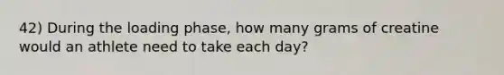 42) During the loading phase, how many grams of creatine would an athlete need to take each day?