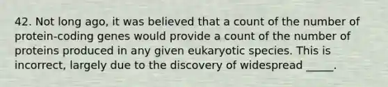 42. Not long ago, it was believed that a count of the number of protein-coding genes would provide a count of the number of proteins produced in any given eukaryotic species. This is incorrect, largely due to the discovery of widespread _____.