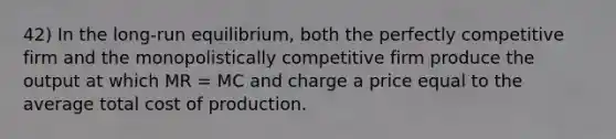 42) In the long-run equilibrium, both the perfectly competitive firm and the monopolistically competitive firm produce the output at which MR = MC and charge a price equal to the average total cost of production.