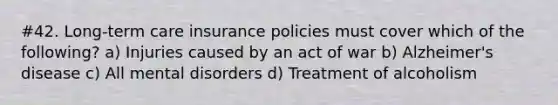 #42. Long-term care insurance policies must cover which of the following? a) Injuries caused by an act of war b) Alzheimer's disease c) All mental disorders d) Treatment of alcoholism