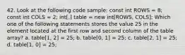 42. Look at the following code sample: const int ROWS = 8; const int COLS = 2; int[,] table = new int[ROWS, COLS]; Which one of the following statements stores the value 25 in the element located at the first row and second column of the table array? a. table[1, 2] = 25; b. table[0, 1] = 25; c. table[2, 1] = 25; d. table[1, 0] = 25;