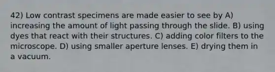 42) Low contrast specimens are made easier to see by A) increasing the amount of light passing through the slide. B) using dyes that react with their structures. C) adding color filters to the microscope. D) using smaller aperture lenses. E) drying them in a vacuum.