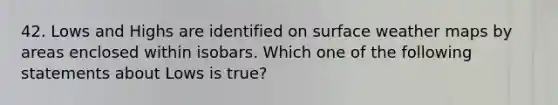 42. Lows and Highs are identified on surface weather maps by areas enclosed within isobars. Which one of the following statements about Lows is true?