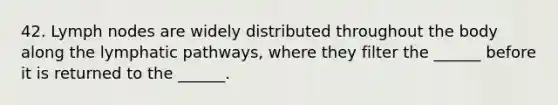 42. Lymph nodes are widely distributed throughout the body along the lymphatic pathways, where they filter the ______ before it is returned to the ______.