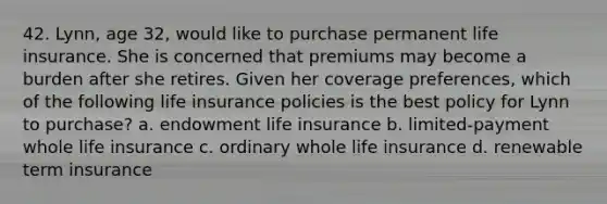 42. Lynn, age 32, would like to purchase permanent life insurance. She is concerned that premiums may become a burden after she retires. Given her coverage preferences, which of the following life insurance policies is the best policy for Lynn to purchase? a. endowment life insurance b. limited-payment whole life insurance c. ordinary whole life insurance d. renewable term insurance