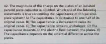 42. The magnitude of the charge on the plates of an isolated parallel plate capacitor is doubled. Which one of the following statements is true concerning the capacitance of this parallel-plate system? A) The capacitance is decreased to one half of its original value. B) The capacitance is increased to twice its original value. C) The capacitance remains unchanged. D) The capacitance depends on the electric field between the plates. E) The capacitance depends on the potential difference across the plates.