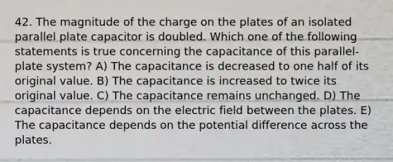 42. The magnitude of the charge on the plates of an isolated parallel plate capacitor is doubled. Which one of the following statements is true concerning the capacitance of this parallel-plate system? A) The capacitance is decreased to one half of its original value. B) The capacitance is increased to twice its original value. C) The capacitance remains unchanged. D) The capacitance depends on the electric field between the plates. E) The capacitance depends on the potential difference across the plates.