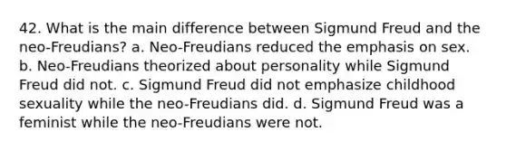 42. What is the main difference between Sigmund Freud and the neo-Freudians? a. Neo-Freudians reduced the emphasis on sex. b. Neo-Freudians theorized about personality while Sigmund Freud did not. c. Sigmund Freud did not emphasize childhood sexuality while the neo-Freudians did. d. Sigmund Freud was a feminist while the neo-Freudians were not.