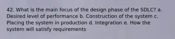 42. What is the main focus of the design phase of the SDLC? a. Desired level of performance b. Construction of the system c. Placing the system in production d. Integration e. How the system will satisfy requirements