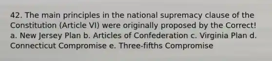 42. The main principles in the national supremacy clause of the Constitution (Article VI) were originally proposed by the Correct! a. <a href='https://www.questionai.com/knowledge/kpMluHBsRy-new-jersey-plan' class='anchor-knowledge'>new jersey plan</a> b. <a href='https://www.questionai.com/knowledge/klUoBkh2ZD-articles-of-confederation' class='anchor-knowledge'>articles of confederation</a> c. <a href='https://www.questionai.com/knowledge/kPCdzBvPry-virginia-plan' class='anchor-knowledge'>virginia plan</a> d. Connecticut Compromise e. Three-fifths Compromise