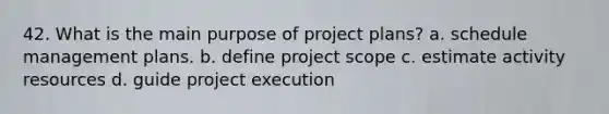 42. What is the main purpose of project plans? a. schedule management plans. b. define project scope c. estimate activity resources d. guide project execution