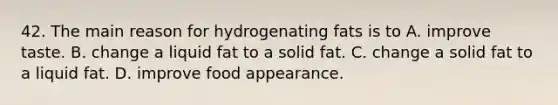 42. The main reason for hydrogenating fats is to A. improve taste. B. change a liquid fat to a solid fat. C. change a solid fat to a liquid fat. D. improve food appearance.