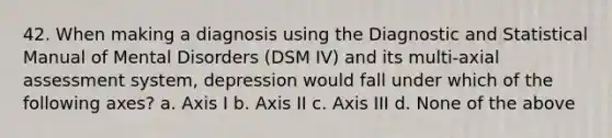 42. When making a diagnosis using the Diagnostic and Statistical Manual of Mental Disorders (DSM IV) and its multi-axial assessment system, depression would fall under which of the following axes? a. Axis I b. Axis II c. Axis III d. None of the above