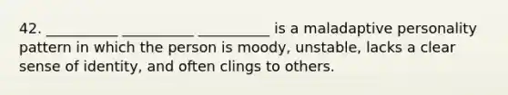 42. __________ __________ __________ is a maladaptive personality pattern in which the person is moody, unstable, lacks a clear sense of identity, and often clings to others.