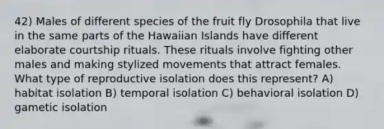 42) Males of different species of the fruit fly Drosophila that live in the same parts of the Hawaiian Islands have different elaborate courtship rituals. These rituals involve fighting other males and making stylized movements that attract females. What type of reproductive isolation does this represent? A) habitat isolation B) temporal isolation C) behavioral isolation D) gametic isolation