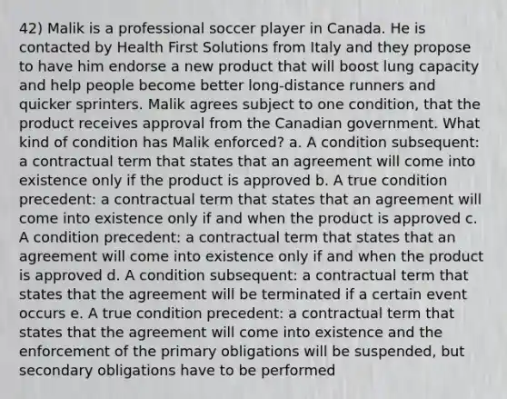 42) Malik is a professional soccer player in Canada. He is contacted by Health First Solutions from Italy and they propose to have him endorse a new product that will boost lung capacity and help people become better long-distance runners and quicker sprinters. Malik agrees subject to one condition, that the product receives approval from the Canadian government. What kind of condition has Malik enforced? a. A condition subsequent: a contractual term that states that an agreement will come into existence only if the product is approved b. A true condition precedent: a contractual term that states that an agreement will come into existence only if and when the product is approved c. A condition precedent: a contractual term that states that an agreement will come into existence only if and when the product is approved d. A condition subsequent: a contractual term that states that the agreement will be terminated if a certain event occurs e. A true condition precedent: a contractual term that states that the agreement will come into existence and the enforcement of the primary obligations will be suspended, but secondary obligations have to be performed