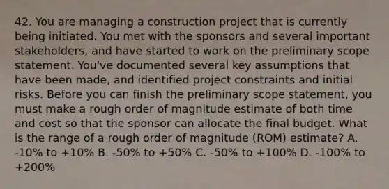 42. You are managing a construction project that is currently being initiated. You met with the sponsors and several important stakeholders, and have started to work on the preliminary scope statement. You've documented several key assumptions that have been made, and identified project constraints and initial risks. Before you can finish the preliminary scope statement, you must make a rough order of magnitude estimate of both time and cost so that the sponsor can allocate the final budget. What is the range of a rough order of magnitude (ROM) estimate? A. -10% to +10% B. -50% to +50% C. -50% to +100% D. -100% to +200%