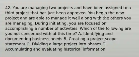 42. You are managing two projects and have been assigned to a third project that has just been approved. You begin the new project and are able to manage it well along with the others you are managing. During initiating, you are focused on accomplishing a number of activities. Which of the following are you not concerned with at this time? A. Identifying and documenting business needs B. Creating a project scope statement C. Dividing a large project into phases D. Accumulating and evaluating historical information