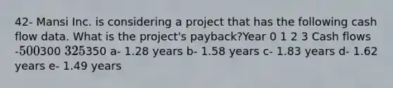 42- Mansi Inc. is considering a project that has the following cash flow data. What is the project's payback?Year 0 1 2 3 Cash flows -500300 325350 a- 1.28 years b- 1.58 years c- 1.83 years d- 1.62 years e- 1.49 years