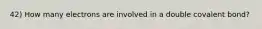 42) How many electrons are involved in a double covalent bond?