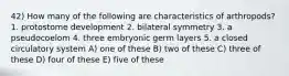 42) How many of the following are characteristics of arthropods? 1. protostome development 2. bilateral symmetry 3. a pseudocoelom 4. three embryonic germ layers 5. a closed circulatory system A) one of these B) two of these C) three of these D) four of these E) five of these