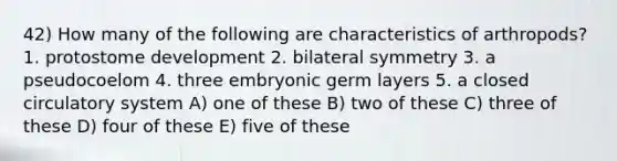 42) How many of the following are characteristics of arthropods? 1. protostome development 2. bilateral symmetry 3. a pseudocoelom 4. three embryonic germ layers 5. a closed circulatory system A) one of these B) two of these C) three of these D) four of these E) five of these