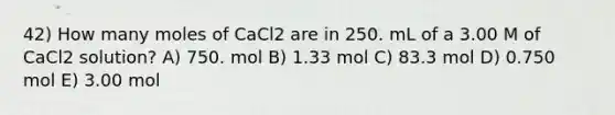 42) How many moles of CaCl2 are in 250. mL of a 3.00 M of CaCl2 solution? A) 750. mol B) 1.33 mol C) 83.3 mol D) 0.750 mol E) 3.00 mol