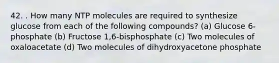 42. . How many NTP molecules are required to synthesize glucose from each of the following compounds? (a) Glucose 6-phosphate (b) Fructose 1,6-bisphosphate (c) Two molecules of oxaloacetate (d) Two molecules of dihydroxyacetone phosphate