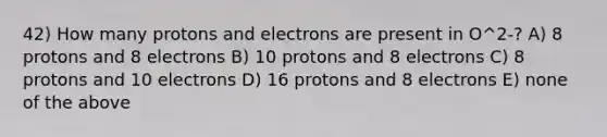 42) How many protons and electrons are present in O^2-? A) 8 protons and 8 electrons B) 10 protons and 8 electrons C) 8 protons and 10 electrons D) 16 protons and 8 electrons E) none of the above