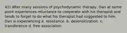 42) After many sessions of psychodynamic therapy, Dan at some point experiences reluctance to cooperate with his therapist and tends to forget to do what his therapist had suggested to him. Dan is experiencing a. resistance. b. desensitization. c. transference d. free association.