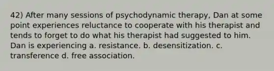 42) After many sessions of psychodynamic therapy, Dan at some point experiences reluctance to cooperate with his therapist and tends to forget to do what his therapist had suggested to him. Dan is experiencing a. resistance. b. desensitization. c. transference d. free association.