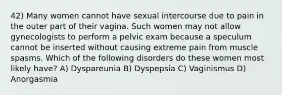 42) Many women cannot have sexual intercourse due to pain in the outer part of their vagina. Such women may not allow gynecologists to perform a pelvic exam because a speculum cannot be inserted without causing extreme pain from muscle spasms. Which of the following disorders do these women most likely have? A) Dyspareunia B) Dyspepsia C) Vaginismus D) Anorgasmia