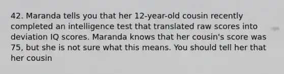 42. Maranda tells you that her 12-year-old cousin recently completed an intelligence test that translated raw scores into deviation IQ scores. Maranda knows that her cousin's score was 75, but she is not sure what this means. You should tell her that her cousin