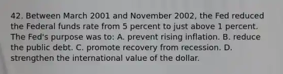 42. Between March 2001 and November 2002, the Fed reduced the Federal funds rate from 5 percent to just above 1 percent. The Fed's purpose was to: A. prevent rising inflation. B. reduce the public debt. C. promote recovery from recession. D. strengthen the international value of the dollar.