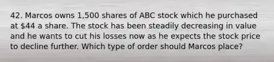 42. Marcos owns 1,500 shares of ABC stock which he purchased at 44 a share. The stock has been steadily decreasing in value and he wants to cut his losses now as he expects the stock price to decline further. Which type of order should Marcos place?