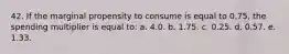 42. If the marginal propensity to consume is equal to 0.75, the spending multiplier is equal to: a. 4.0. b. 1.75. c. 0.25. d. 0.57. e. 1.33.