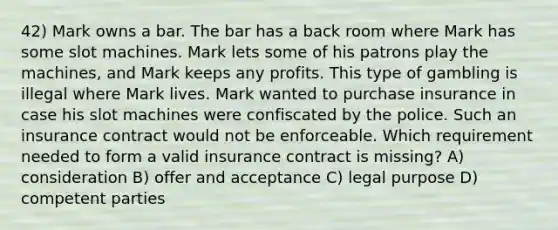 42) Mark owns a bar. The bar has a back room where Mark has some slot machines. Mark lets some of his patrons play the machines, and Mark keeps any profits. This type of gambling is illegal where Mark lives. Mark wanted to purchase insurance in case his slot machines were confiscated by the police. Such an insurance contract would not be enforceable. Which requirement needed to form a valid insurance contract is missing? A) consideration B) offer and acceptance C) legal purpose D) competent parties