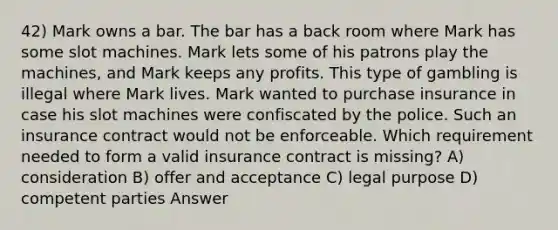 42) Mark owns a bar. The bar has a back room where Mark has some slot machines. Mark lets some of his patrons play the machines, and Mark keeps any profits. This type of gambling is illegal where Mark lives. Mark wanted to purchase insurance in case his slot machines were confiscated by the police. Such an insurance contract would not be enforceable. Which requirement needed to form a valid insurance contract is missing? A) consideration B) offer and acceptance C) legal purpose D) competent parties Answer