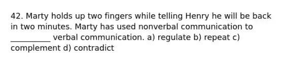 42. Marty holds up two fingers while telling Henry he will be back in two minutes. Marty has used nonverbal communication to __________ verbal communication. a) regulate b) repeat c) complement d) contradict