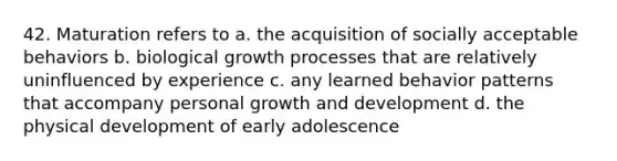 42. Maturation refers to a. the acquisition of socially acceptable behaviors b. biological growth processes that are relatively uninfluenced by experience c. any learned behavior patterns that accompany personal growth and development d. the physical development of early adolescence