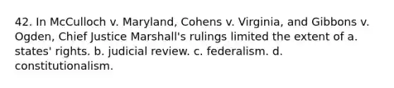 42. In McCulloch v. Maryland, Cohens v. Virginia, and Gibbons v. Ogden, Chief Justice Marshall's rulings limited the extent of a. states' rights. b. judicial review. c. federalism. d. constitutionalism.