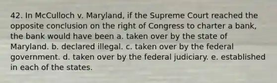 42. In McCulloch v. Maryland, if the Supreme Court reached the opposite conclusion on the right of Congress to charter a bank, the bank would have been a. taken over by the state of Maryland. b. declared illegal. c. taken over by the federal government. d. taken over by the federal judiciary. e. established in each of the states.