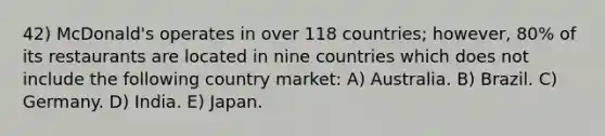 42) McDonald's operates in over 118 countries; however, 80% of its restaurants are located in nine countries which does not include the following country market: A) Australia. B) Brazil. C) Germany. D) India. E) Japan.