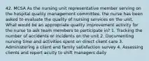 42. MCSA As the nursing unit representative member serving on the hospital quality management committee, the nurse has been asked to evaluate the quality of nursing services on the unit. What would be an appropriate quality improvement activity for the nurse to ask team members to participate in? 1. Tracking the number of accidents or incidents on the unit 2. Documenting nursing time and activities spent on direct client care 3. Administering a client and family satisfaction survey 4. Assessing clients and report acuity to shift managers daily