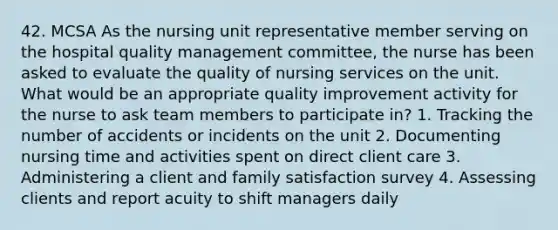 42. MCSA As the nursing unit representative member serving on the hospital quality management committee, the nurse has been asked to evaluate the quality of nursing services on the unit. What would be an appropriate quality improvement activity for the nurse to ask team members to participate in? 1. Tracking the number of accidents or incidents on the unit 2. Documenting nursing time and activities spent on direct client care 3. Administering a client and family satisfaction survey 4. Assessing clients and report acuity to shift managers daily