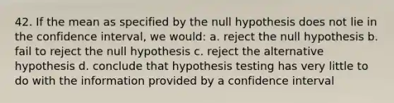 42. If the mean as specified by the null hypothesis does not lie in the confidence interval, we would: a. reject the null hypothesis b. fail to reject the null hypothesis c. reject the alternative hypothesis d. conclude that hypothesis testing has very little to do with the information provided by a confidence interval